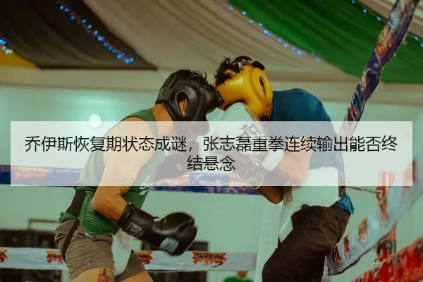 乔伊斯恢复期状态成谜，张志磊重拳连续输出能否终结悬念