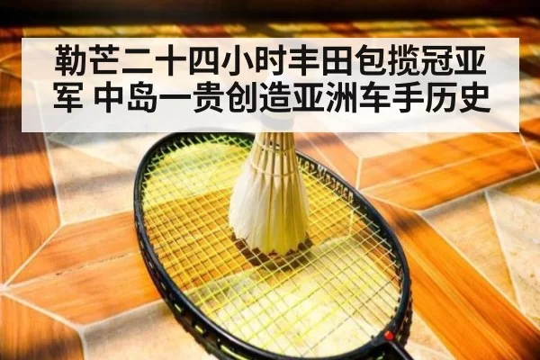 勒芒二十四小时丰田包揽冠亚军 中岛一贵创造亚洲车手历史