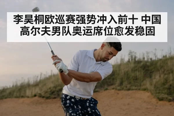李昊桐欧巡赛强势冲入前十 中国高尔夫男队奥运席位愈发稳固