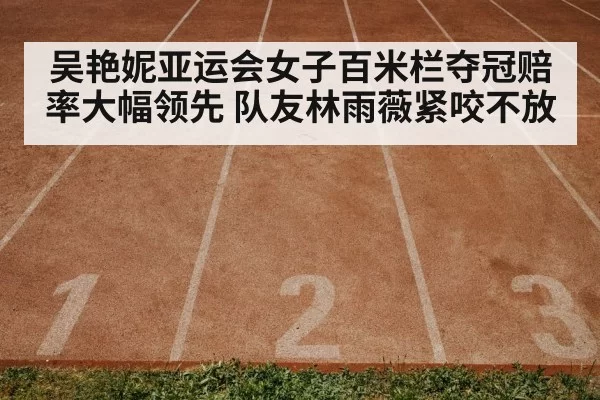 吴艳妮亚运会女子百米栏夺冠赔率大幅领先 队友林雨薇紧咬不放